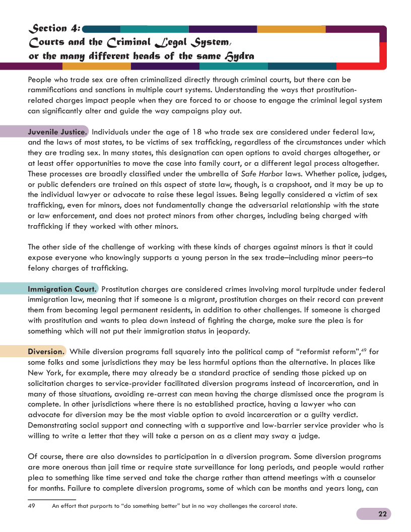 Section Courts and the Criminal _[egal System, or the many diffexent heads of the same Sydra People who frade sex are often criminalized directly through criminal courts, but there can be rammifications and sanctions in mulfiple court systems. Understanding the ways that prostifution- related charges impact people when they are forced fo or choose fo engage the criminal legal system can significantly alfer and guide the way campaigns play out. Juvenile Justice) Individuals under the age of 18 who frade sex are considered under federal law, and the laws of most states, o be victims of sex trafficking, regardless of the circumstances under which they are trading sex. In many states, this designation can open options fo avoid charges alfogether, or at least offer opportunities fo move the case info family court, or a different legal process alfogether. These processes are broadly classified under the umbrella of Safe Harbor laws. Whether police, judges, or public defenders are frained on this aspect of state law, though, is a crapshoot, and it may be up fo the individual lawyer or advocate fo raise these legal issues. Being legally considered a victim of sex trafficking, even for minors, does not fundamentally change the adversarial relationship with the state or law enforcement, and does ot profect minors from ofher charges, including being charged with trafficking if they worked with other minors. The other side of the challenge of working with these kinds of charges against minors is that it could expose everyone who knowingly supports a young person in the sex frade~including minor peers—fo felony charges of trafficking. Immigration Court. Prostitution charges are considered crimes involving moral turpitude under federal immigration law, meaning that if someone is a migrant, prostitution charges on their record can prevent them from becoming legal permanent residents, in addition to ofher challenges. If someone is charged with prostitution and wants to plea down instead of fighting the charge, make sure the plea is for something which will not put their immigration status in jeopardy. Diversion. While diversion programs fall squarely info the political camp of “reformist reform”,” for some folks and some jurisdictions they may be less harmful options than the alternative. In places like New York, for example, there may already be a standard practice of sending those picked up on solicitation charges fo service-provider facilitated diversion programs instead of incarceration, and in many of those situations, avoiding re-arrest can mean having the charge dismissed once the program is complete. In other jurisdictions where there is no established pracice, having a lawyer who can advocate for diversion may be the most viable option o avoid incarceration or a guilty verdict. Demonstrating social support and connecting with a supportive and low-barrier service provider who is willing to write a lefter that they will take @ person on as a client may sway a judge. Of course, there are also downsides to participation in @ diversion program. Some diversion programs are more onerous than jail fime or require state surveillance for long periods, and people would rather plea to something like fime served and fake the charge rather than attend meefings with a counselor for months. Failure fo complete diversion programs, some of which can be months and years long, can 49 An effort that purports 1o “do something befter” but i no way challenges the carceral state. 22